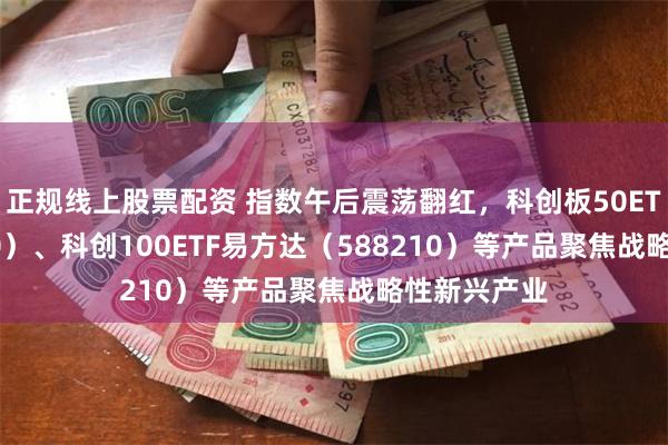 正规线上股票配资 指数午后震荡翻红，科创板50ETF（588080）、科创100ETF易方达（588210）等产品聚焦战略性新兴产业