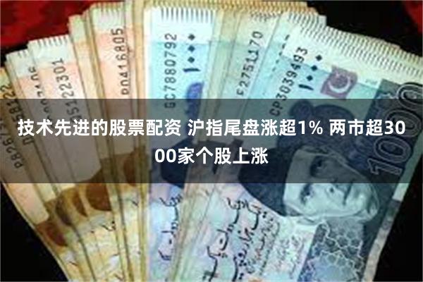 技术先进的股票配资 沪指尾盘涨超1% 两市超3000家个股上涨