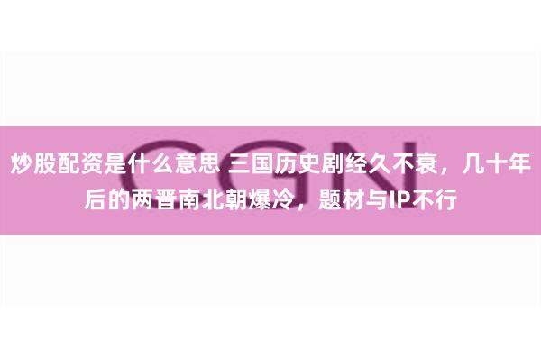 炒股配资是什么意思 三国历史剧经久不衰，几十年后的两晋南北朝爆冷，题材与IP不行