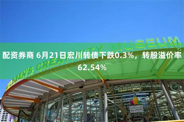 配资券商 6月21日宏川转债下跌0.3%，转股溢价率62.54%