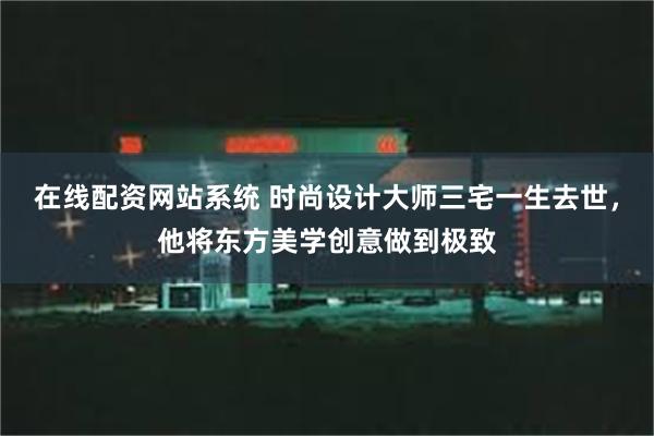 在线配资网站系统 时尚设计大师三宅一生去世，他将东方美学创意做到极致