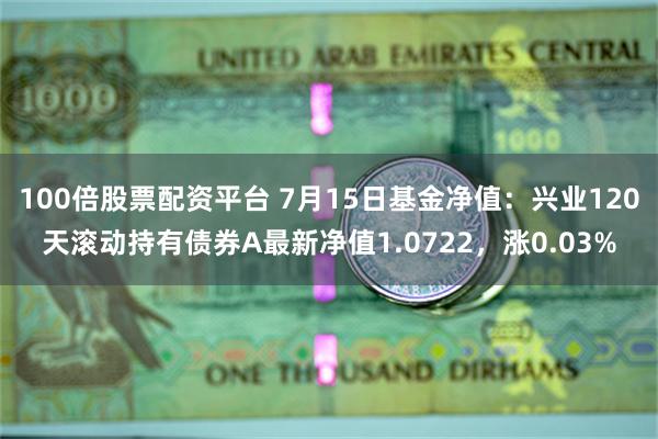 100倍股票配资平台 7月15日基金净值：兴业120天滚动持有债券A最新净值1.0722，涨0.03%