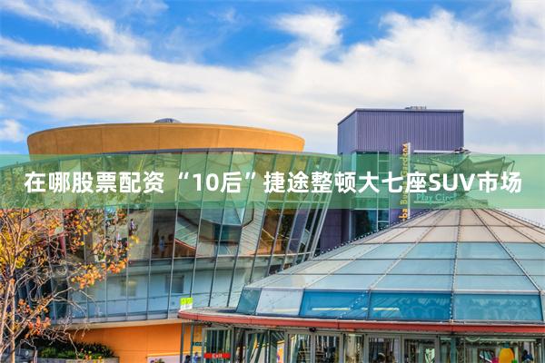 在哪股票配资 “10后”捷途整顿大七座SUV市场