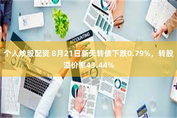 个人炒股配资 8月21日新天转债下跌0.79%，转股溢价率43.44%