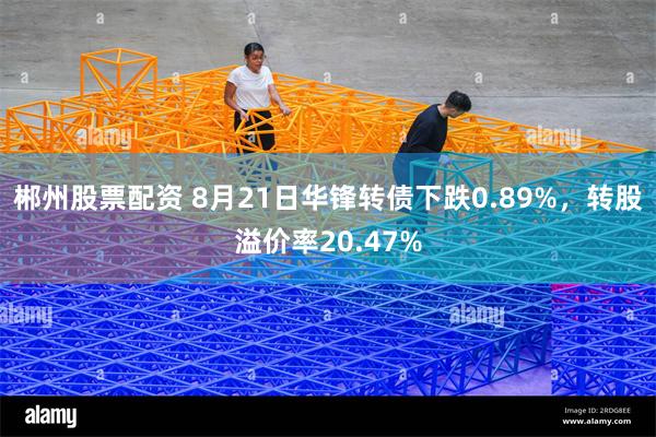 郴州股票配资 8月21日华锋转债下跌0.89%，转股溢价率20.47%