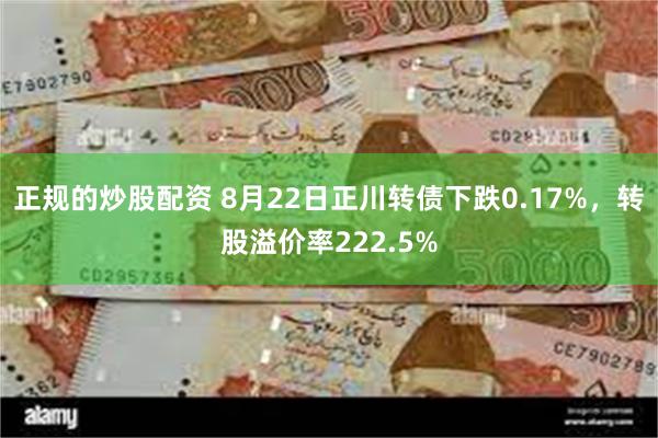 正规的炒股配资 8月22日正川转债下跌0.17%，转股溢价率222.5%