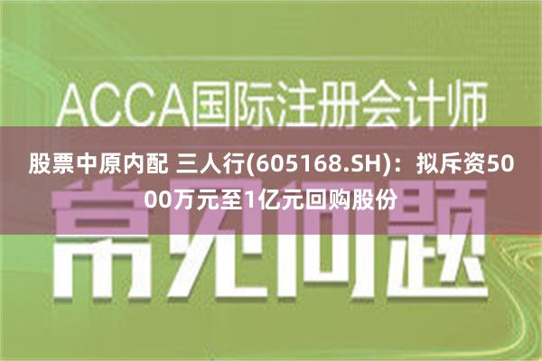 股票中原内配 三人行(605168.SH)：拟斥资5000万元至1亿元回购股份