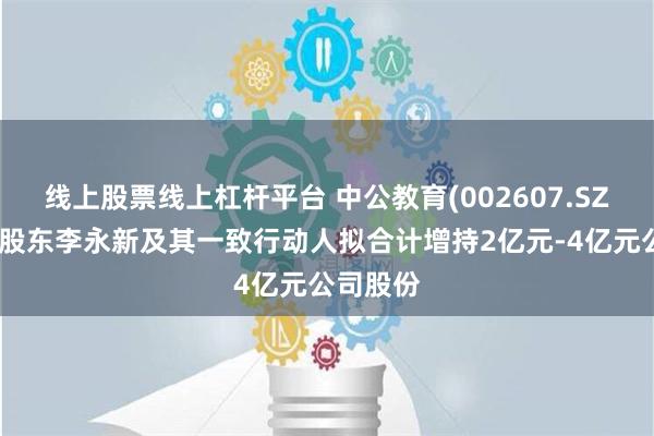 线上股票线上杠杆平台 中公教育(002607.SZ)：控股股东李永新及其一致行动人拟合计增持2亿元-4亿元公司股份