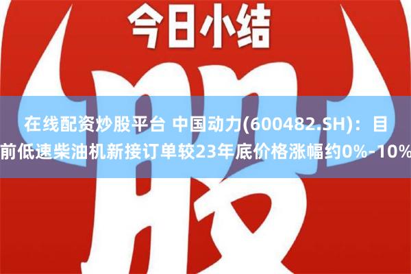 在线配资炒股平台 中国动力(600482.SH)：目前低速柴油机新接订单较23年底价格涨幅约0%-10%