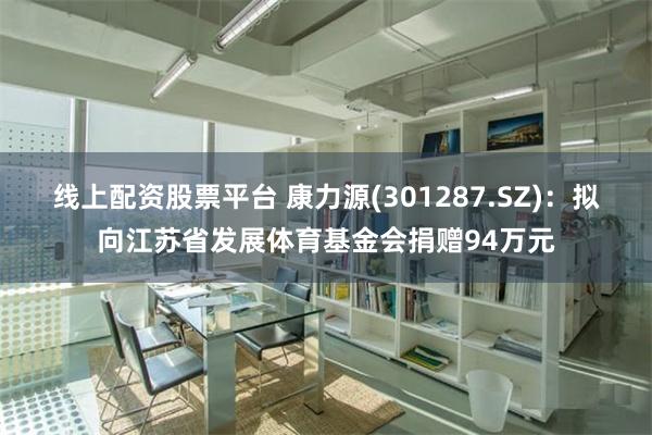 线上配资股票平台 康力源(301287.SZ)：拟向江苏省发展体育基金会捐赠94万元