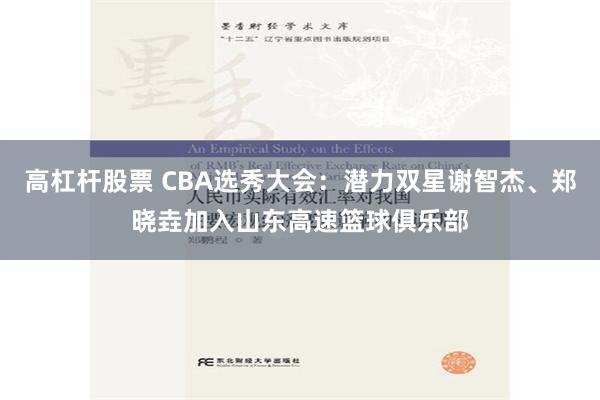 高杠杆股票 CBA选秀大会：潜力双星谢智杰、郑晓垚加入山东高速篮球俱乐部