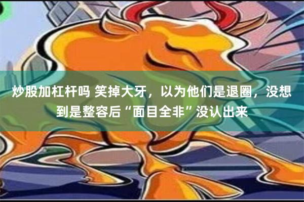 炒股加杠杆吗 笑掉大牙，以为他们是退圈，没想到是整容后“面目全非”没认出来