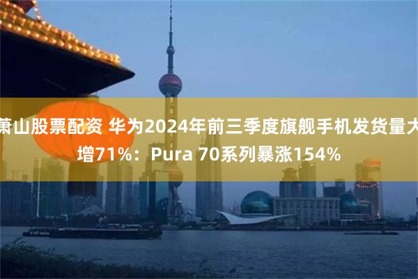 萧山股票配资 华为2024年前三季度旗舰手机发货量大增71%：Pura 70系列暴涨154%