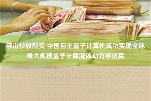 佛山炒股配资 中国自主量子计算机成功实现全球最大规模量子计算流体动力学仿真