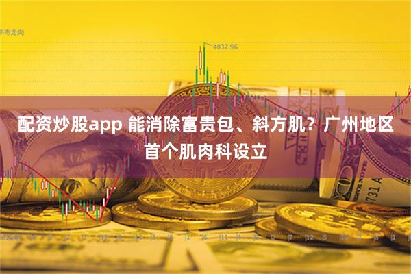 配资炒股app 能消除富贵包、斜方肌？广州地区首个肌肉科设立