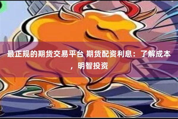 最正规的期货交易平台 期货配资利息：了解成本，明智投资