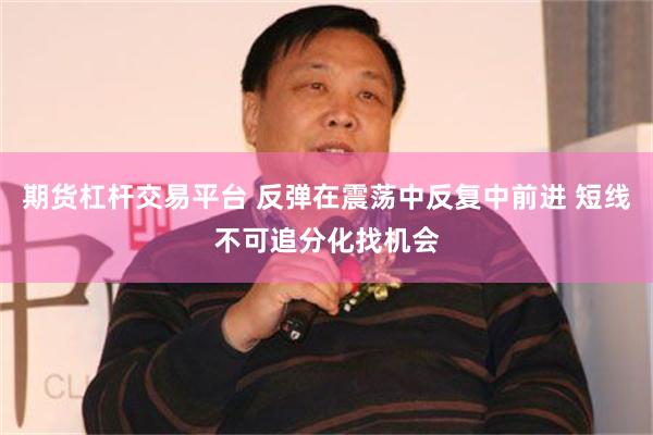 期货杠杆交易平台 反弹在震荡中反复中前进 短线不可追分化找机会