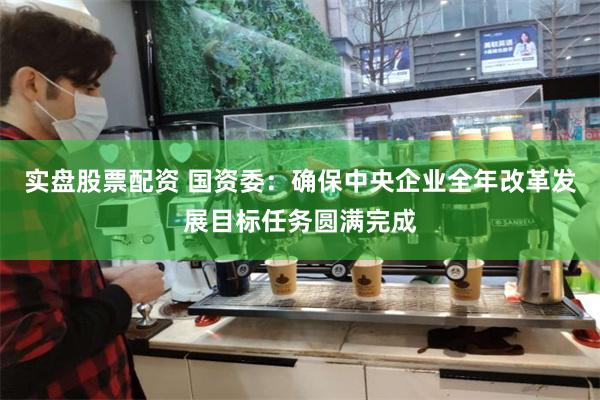 实盘股票配资 国资委：确保中央企业全年改革发展目标任务圆满完成