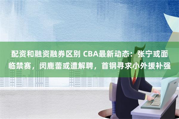 配资和融资融券区别 CBA最新动态：张宁或面临禁赛，闵鹿蕾或遭解聘，首钢寻求小外援补强