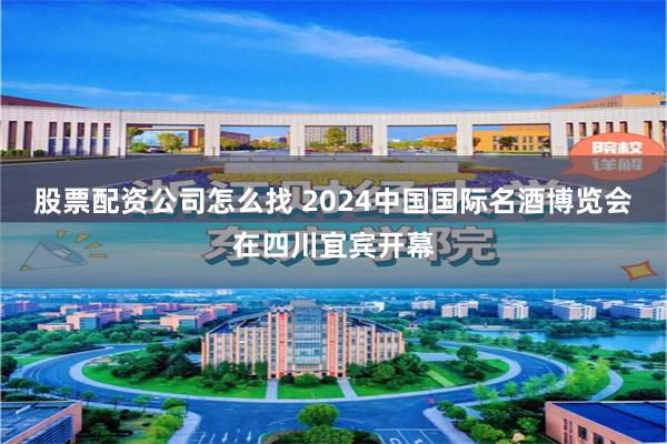 股票配资公司怎么找 2024中国国际名酒博览会在四川宜宾开幕