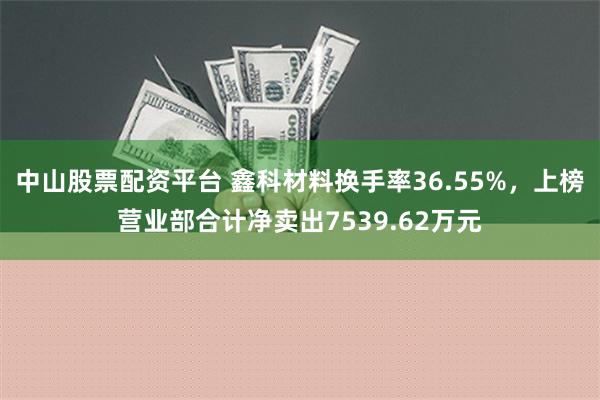 中山股票配资平台 鑫科材料换手率36.55%，上榜营业部合计净卖出7539.62万元