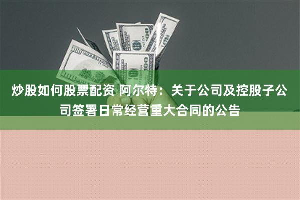 炒股如何股票配资 阿尔特：关于公司及控股子公司签署日常经营重大合同的公告