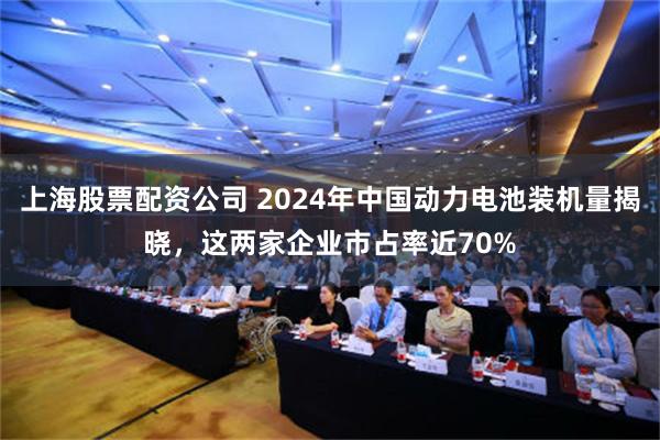 上海股票配资公司 2024年中国动力电池装机量揭晓，这两家企业市占率近70%