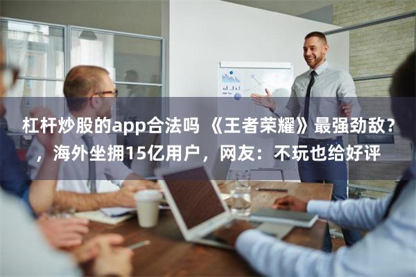 杠杆炒股的app合法吗 《王者荣耀》最强劲敌？，海外坐拥15亿用户，网友：不玩也给好评