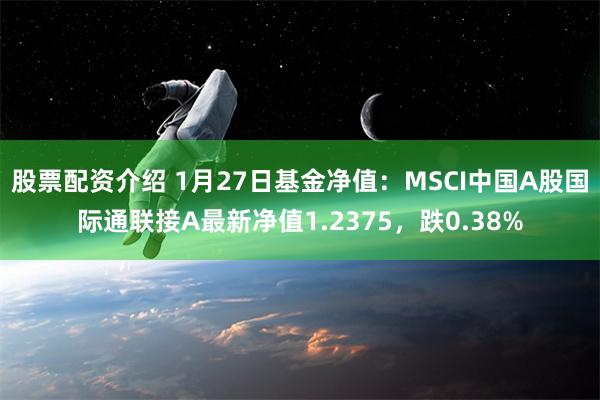 股票配资介绍 1月27日基金净值：MSCI中国A股国际通联接A最新净值1.2375，跌0.38%