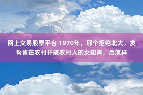 网上交易股票平台 1970年，那个拒绝北大，发誓留在农村并嫁农村人的女知青，后怎样